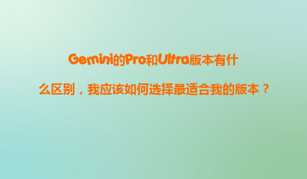 Gemini的Pro和Ultra版本有什么区别，我应该如何选择最适合我的版本？