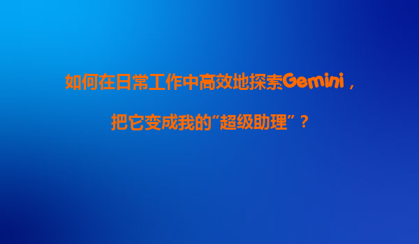 如何在日常工作中高效地探索Gemini，把它变成我的“超级助理”？
