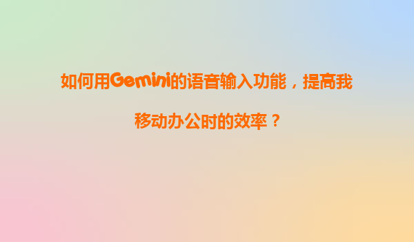 如何用Gemini的语音输入功能，提高我移动办公时的效率？