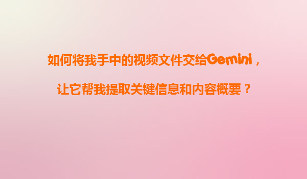 如何将我手中的视频文件交给Gemini，让它帮我提取关键信息和内容概要？