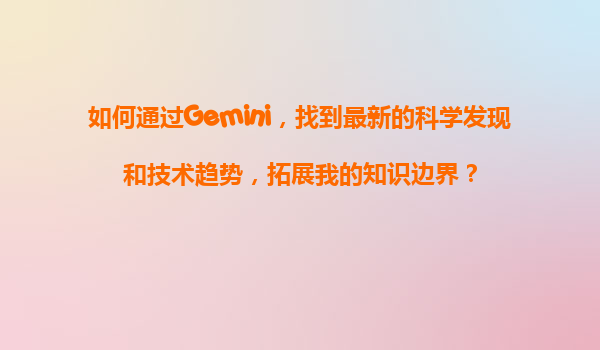 如何通过Gemini，找到最新的科学发现和技术趋势，拓展我的知识边界？