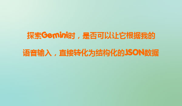探索Gemini时，是否可以让它根据我的语音输入，直接转化为结构化的JSON数据？