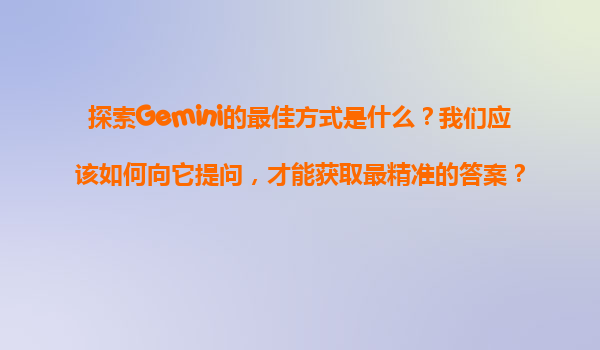 探索Gemini的最佳方式是什么？我们应该如何向它提问，才能获取最精准的答案？