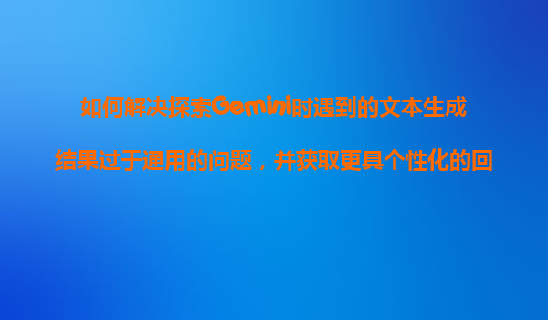 如何解决探索Gemini时遇到的文本生成结果过于通用的问题，并获取更具个性化的回复？