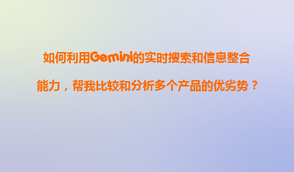 如何利用Gemini的实时搜索和信息整合能力，帮我比较和分析多个产品的优劣势？