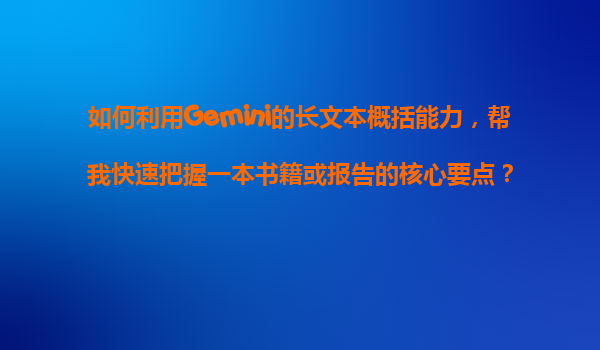如何利用Gemini的长文本概括能力，帮我快速把握一本书籍或报告的核心要点？