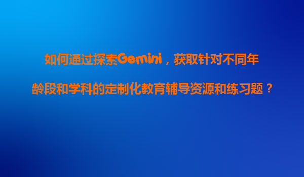 如何通过探索Gemini，获取针对不同年龄段和学科的定制化教育辅导资源和练习题？