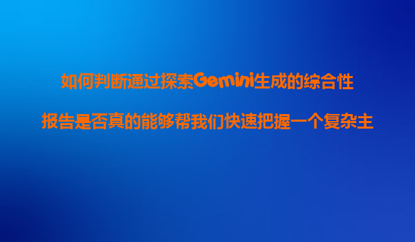 如何判断通过探索Gemini生成的综合性报告是否真的能够帮我们快速把握一个复杂主题的核心要点？