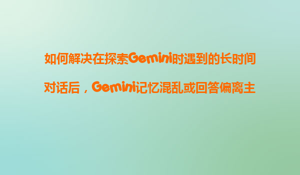 如何解决在探索Gemini时遇到的长时间对话后，Gemini记忆混乱或回答偏离主题的问题？