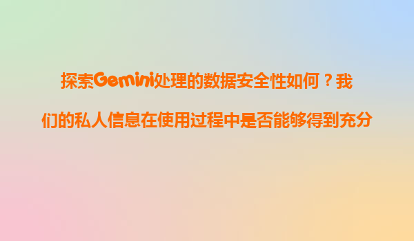 探索Gemini处理的数据安全性如何？我们的私人信息在使用过程中是否能够得到充分的保护？