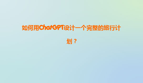 如何用ChatGPT设计一个完整的旅行计划？