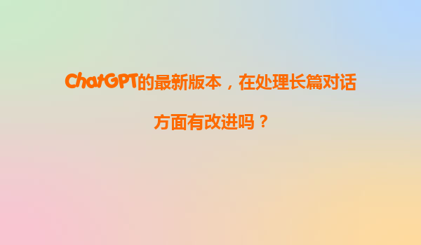 ChatGPT的最新版本，在处理长篇对话方面有改进吗？