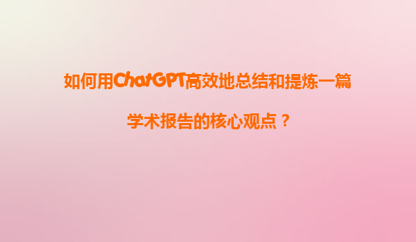 如何用ChatGPT高效地总结和提炼一篇学术报告的核心观点？