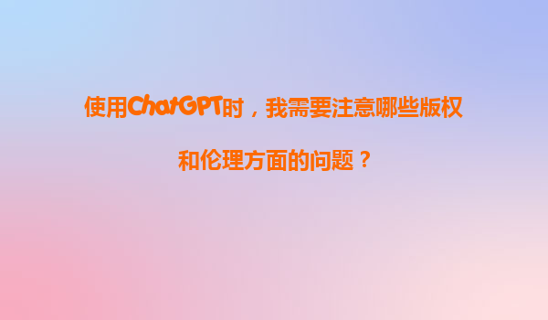 使用ChatGPT时，我需要注意哪些版权和伦理方面的问题？