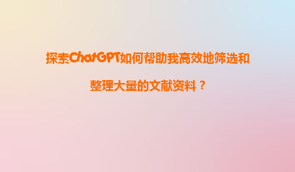 探索ChatGPT如何帮助我高效地筛选和整理大量的文献资料？