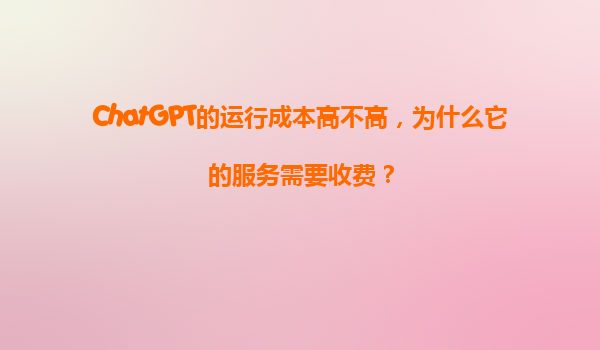 ChatGPT的运行成本高不高，为什么它的服务需要收费？