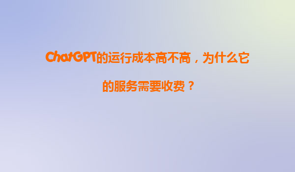 ChatGPT的运行成本高不高，为什么它的服务需要收费？