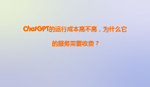 ChatGPT的运行成本高不高，为什么它的服务需要收费？