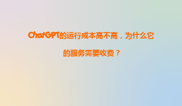 ChatGPT的运行成本高不高，为什么它的服务需要收费？