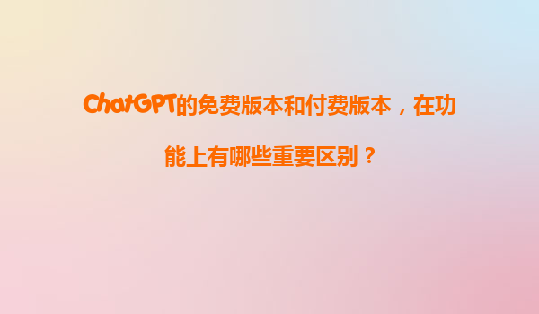 ChatGPT的免费版本和付费版本，在功能上有哪些重要区别？