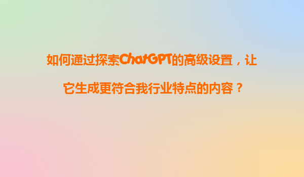 如何通过探索ChatGPT的高级设置，让它生成更符合我行业特点的内容？