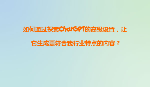 如何通过探索ChatGPT的高级设置，让它生成更符合我行业特点的内容？