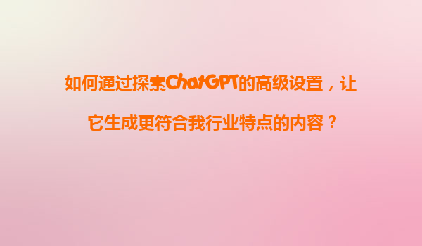 如何通过探索ChatGPT的高级设置，让它生成更符合我行业特点的内容？