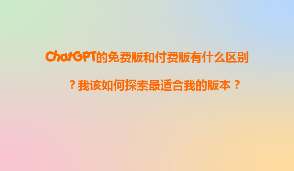 ChatGPT的免费版和付费版有什么区别？我该如何探索最适合我的版本？