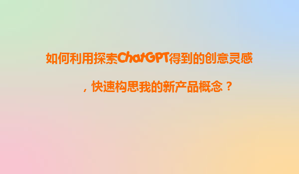 如何利用探索ChatGPT得到的创意灵感，快速构思我的新产品概念？