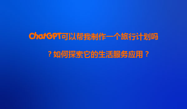ChatGPT可以帮我制作一个旅行计划吗？如何探索它的生活服务应用？