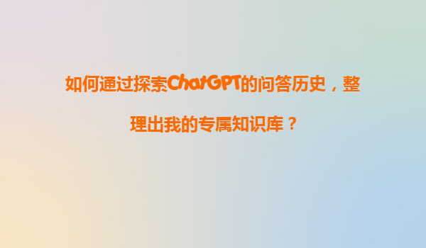 如何通过探索ChatGPT的问答历史，整理出我的专属知识库？