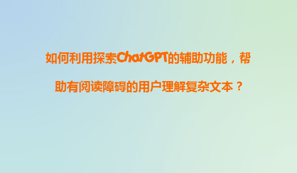 如何利用探索ChatGPT的辅助功能，帮助有阅读障碍的用户理解复杂文本？