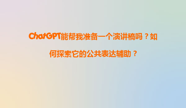 ChatGPT能帮我准备一个演讲稿吗？如何探索它的公共表达辅助？