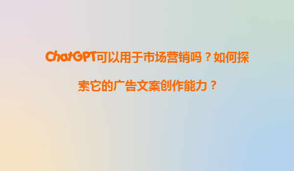ChatGPT可以用于市场营销吗？如何探索它的广告文案创作能力？