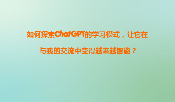 如何探索ChatGPT的学习模式，让它在与我的交流中变得越来越智能？