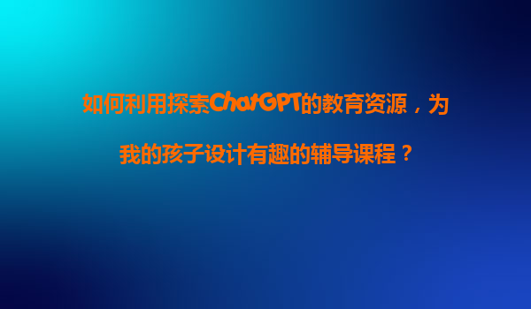 如何利用探索ChatGPT的教育资源，为我的孩子设计有趣的辅导课程？