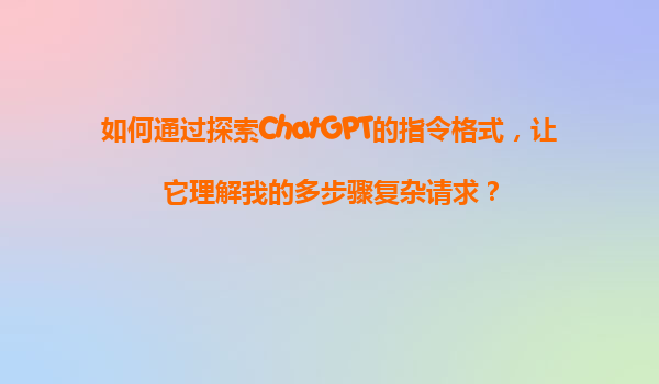 如何通过探索ChatGPT的指令格式，让它理解我的多步骤复杂请求？