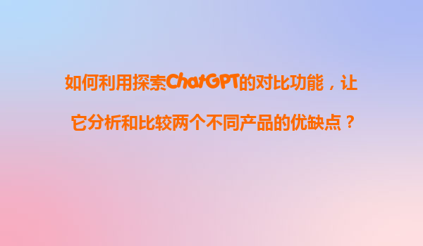 如何利用探索ChatGPT的对比功能，让它分析和比较两个不同产品的优缺点？