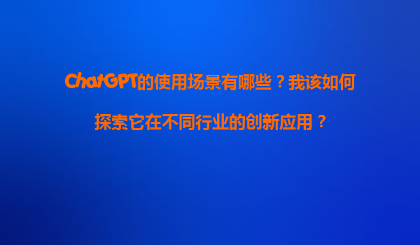 ChatGPT的使用场景有哪些？我该如何探索它在不同行业的创新应用？