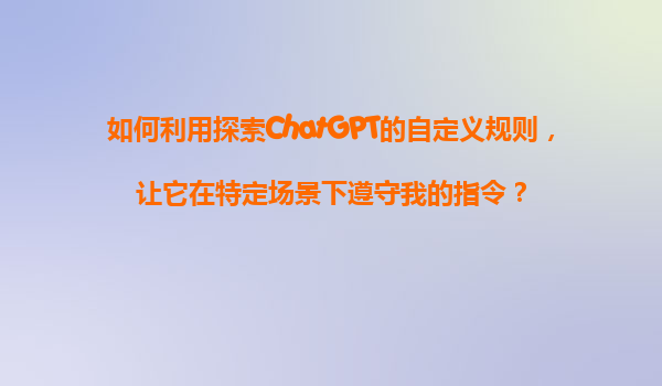 如何利用探索ChatGPT的自定义规则，让它在特定场景下遵守我的指令？