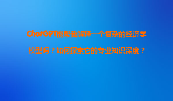 ChatGPT能帮我解释一个复杂的经济学模型吗？如何探索它的专业知识深度？