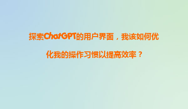 探索ChatGPT的用户界面，我该如何优化我的操作习惯以提高效率？
