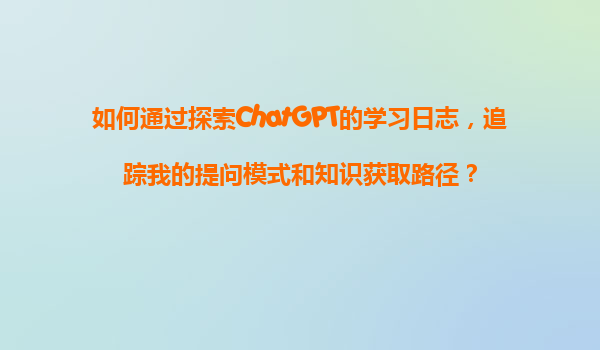 如何通过探索ChatGPT的学习日志，追踪我的提问模式和知识获取路径？