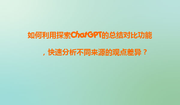 如何利用探索ChatGPT的总结对比功能，快速分析不同来源的观点差异？